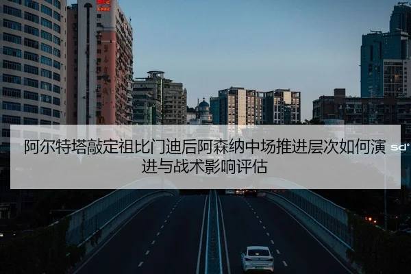 阿尔特塔敲定祖比门迪后阿森纳中场推进层次如何演进与战术影响评估